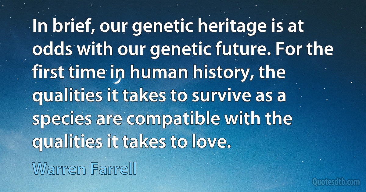 In brief, our genetic heritage is at odds with our genetic future. For the first time in human history, the qualities it takes to survive as a species are compatible with the qualities it takes to love. (Warren Farrell)