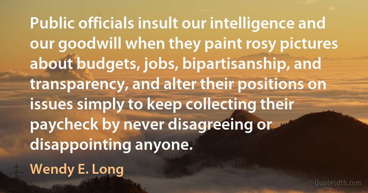 Public officials insult our intelligence and our goodwill when they paint rosy pictures about budgets, jobs, bipartisanship, and transparency, and alter their positions on issues simply to keep collecting their paycheck by never disagreeing or disappointing anyone. (Wendy E. Long)