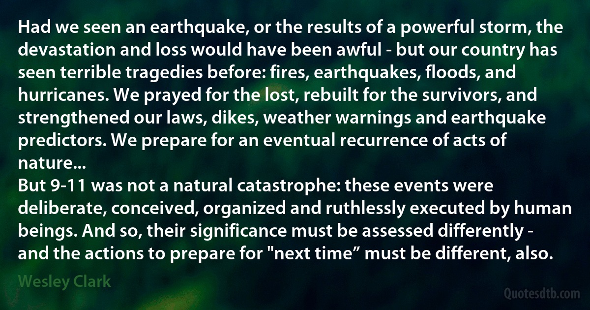 Had we seen an earthquake, or the results of a powerful storm, the devastation and loss would have been awful - but our country has seen terrible tragedies before: fires, earthquakes, floods, and hurricanes. We prayed for the lost, rebuilt for the survivors, and strengthened our laws, dikes, weather warnings and earthquake predictors. We prepare for an eventual recurrence of acts of nature...
But 9-11 was not a natural catastrophe: these events were deliberate, conceived, organized and ruthlessly executed by human beings. And so, their significance must be assessed differently - and the actions to prepare for "next time” must be different, also. (Wesley Clark)