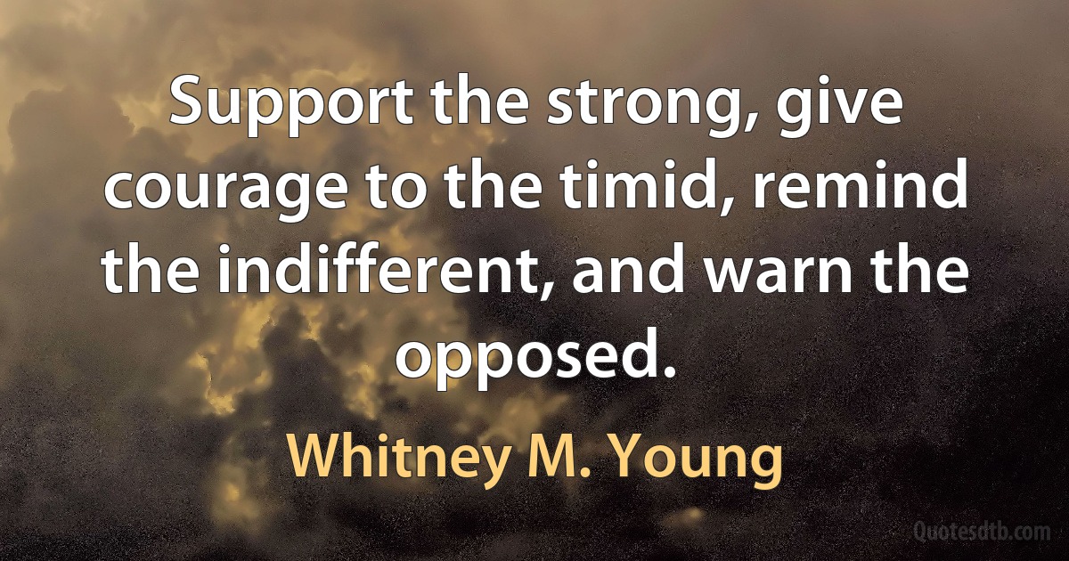 Support the strong, give courage to the timid, remind the indifferent, and warn the opposed. (Whitney M. Young)