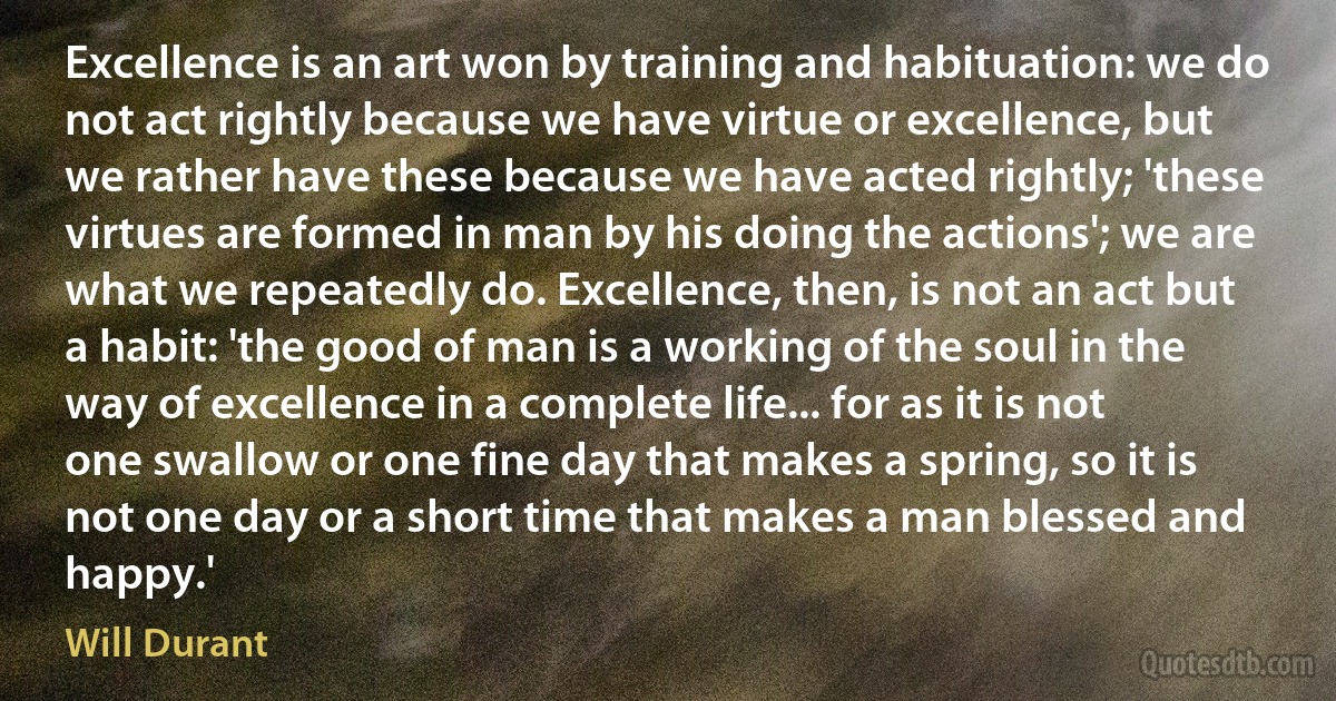 Excellence is an art won by training and habituation: we do not act rightly because we have virtue or excellence, but we rather have these because we have acted rightly; 'these virtues are formed in man by his doing the actions'; we are what we repeatedly do. Excellence, then, is not an act but a habit: 'the good of man is a working of the soul in the way of excellence in a complete life... for as it is not one swallow or one fine day that makes a spring, so it is not one day or a short time that makes a man blessed and happy.' (Will Durant)