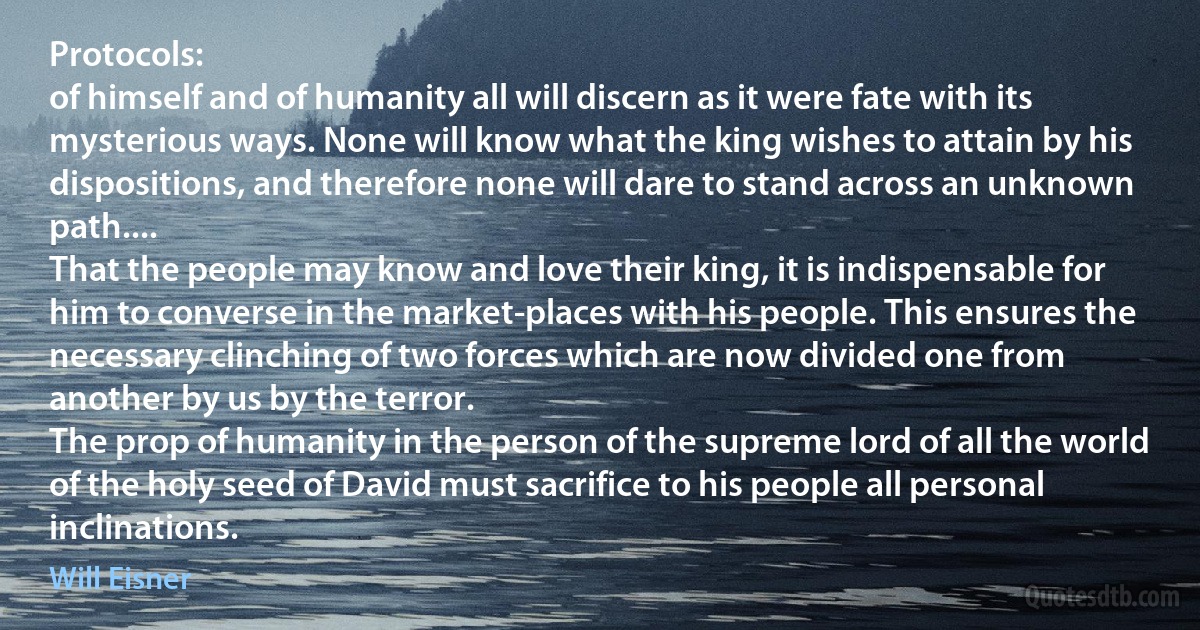 Protocols:
of himself and of humanity all will discern as it were fate with its mysterious ways. None will know what the king wishes to attain by his dispositions, and therefore none will dare to stand across an unknown path....
That the people may know and love their king, it is indispensable for him to converse in the market-places with his people. This ensures the necessary clinching of two forces which are now divided one from another by us by the terror.
The prop of humanity in the person of the supreme lord of all the world of the holy seed of David must sacrifice to his people all personal inclinations. (Will Eisner)