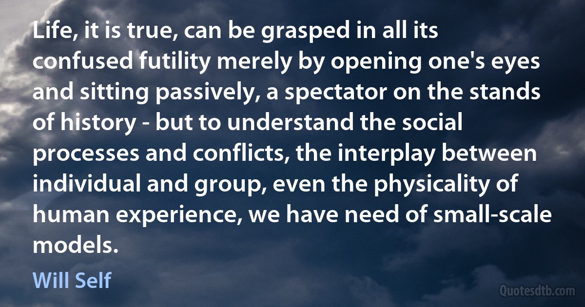 Life, it is true, can be grasped in all its confused futility merely by opening one's eyes and sitting passively, a spectator on the stands of history - but to understand the social processes and conflicts, the interplay between individual and group, even the physicality of human experience, we have need of small-scale models. (Will Self)