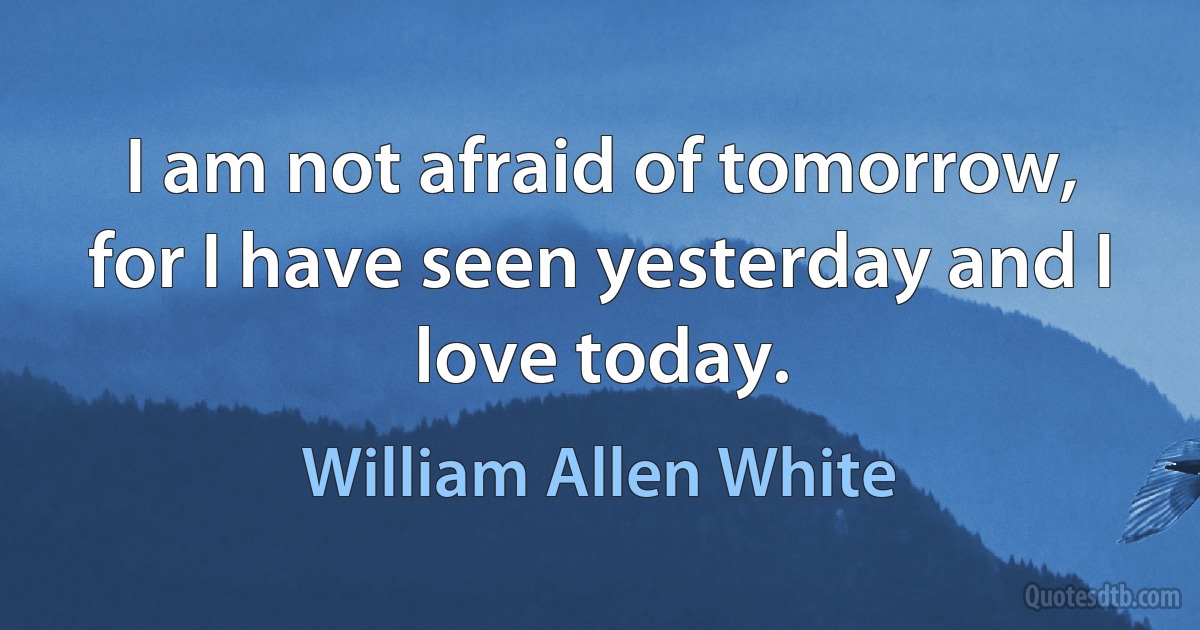 I am not afraid of tomorrow, for I have seen yesterday and I love today. (William Allen White)