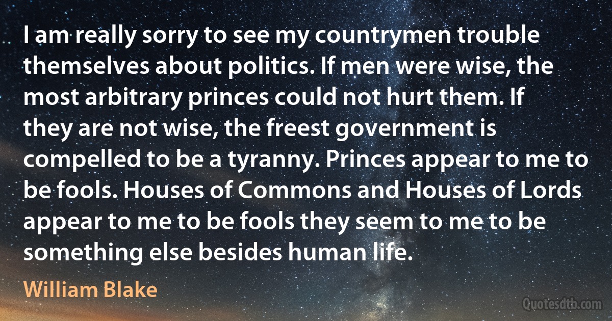 I am really sorry to see my countrymen trouble themselves about politics. If men were wise, the most arbitrary princes could not hurt them. If they are not wise, the freest government is compelled to be a tyranny. Princes appear to me to be fools. Houses of Commons and Houses of Lords appear to me to be fools they seem to me to be something else besides human life. (William Blake)