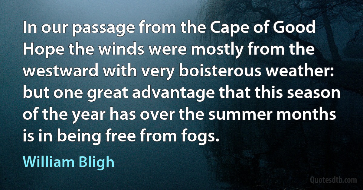 In our passage from the Cape of Good Hope the winds were mostly from the westward with very boisterous weather: but one great advantage that this season of the year has over the summer months is in being free from fogs. (William Bligh)