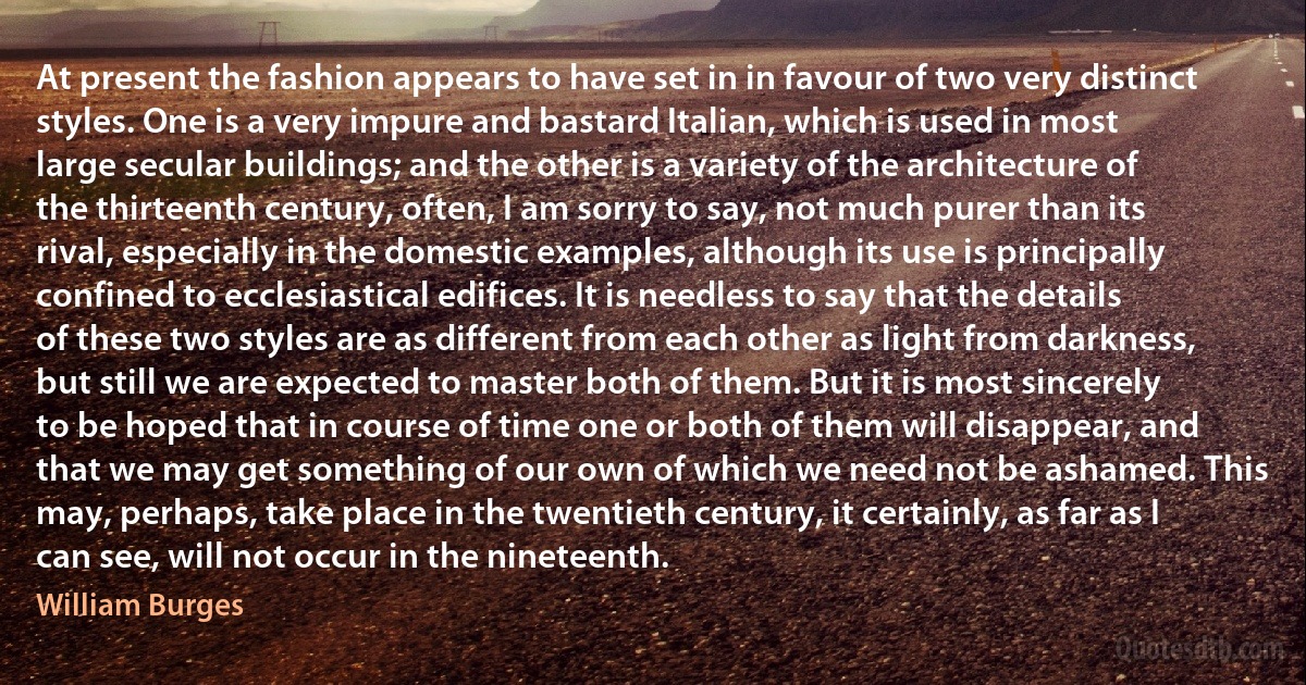 At present the fashion appears to have set in in favour of two very distinct styles. One is a very impure and bastard Italian, which is used in most large secular buildings; and the other is a variety of the architecture of the thirteenth century, often, I am sorry to say, not much purer than its rival, especially in the domestic examples, although its use is principally confined to ecclesiastical edifices. It is needless to say that the details of these two styles are as different from each other as light from darkness, but still we are expected to master both of them. But it is most sincerely to be hoped that in course of time one or both of them will disappear, and that we may get something of our own of which we need not be ashamed. This may, perhaps, take place in the twentieth century, it certainly, as far as I can see, will not occur in the nineteenth. (William Burges)