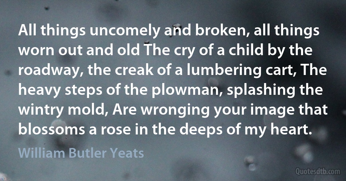 All things uncomely and broken, all things worn out and old The cry of a child by the roadway, the creak of a lumbering cart, The heavy steps of the plowman, splashing the wintry mold, Are wronging your image that blossoms a rose in the deeps of my heart. (William Butler Yeats)