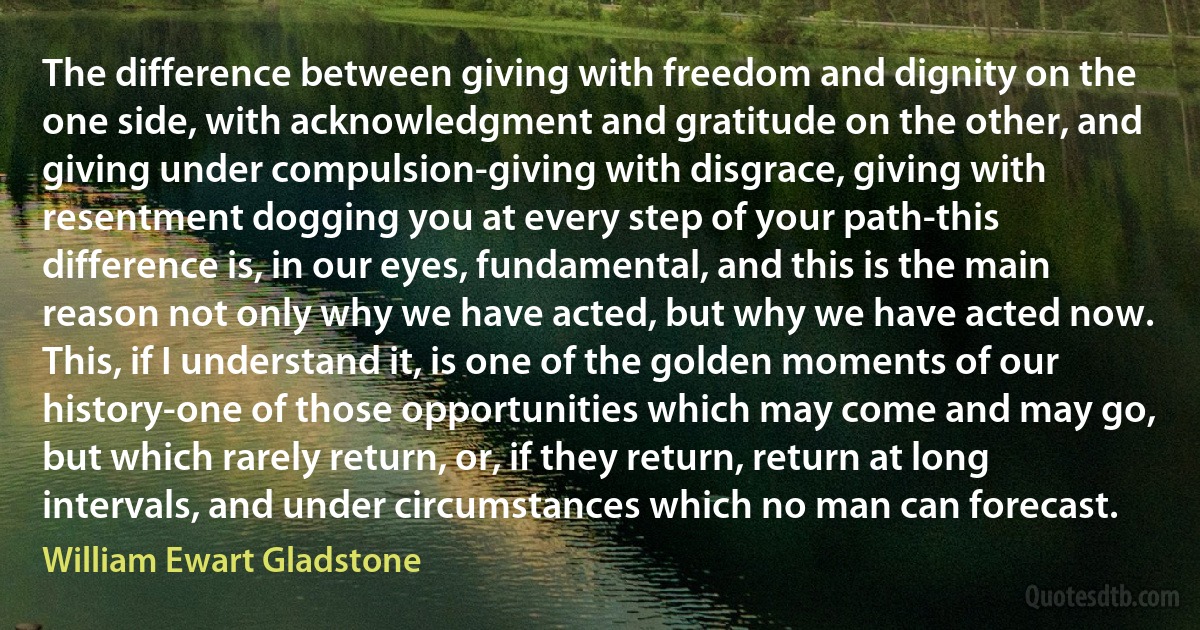 The difference between giving with freedom and dignity on the one side, with acknowledgment and gratitude on the other, and giving under compulsion-giving with disgrace, giving with resentment dogging you at every step of your path-this difference is, in our eyes, fundamental, and this is the main reason not only why we have acted, but why we have acted now. This, if I understand it, is one of the golden moments of our history-one of those opportunities which may come and may go, but which rarely return, or, if they return, return at long intervals, and under circumstances which no man can forecast. (William Ewart Gladstone)