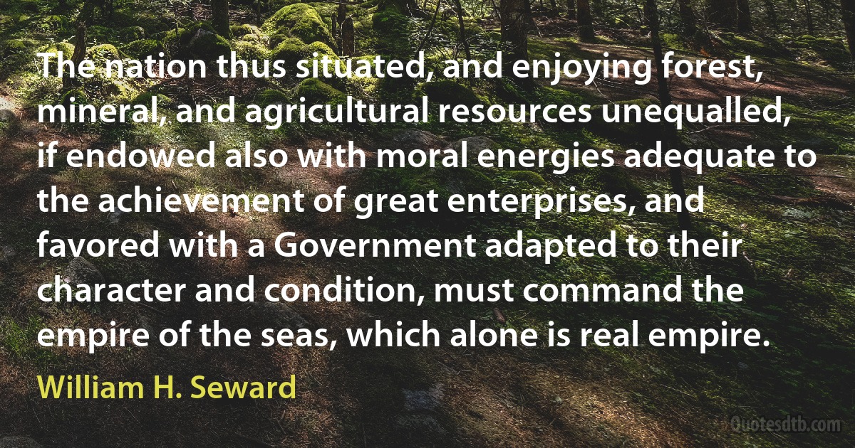 The nation thus situated, and enjoying forest, mineral, and agricultural resources unequalled, if endowed also with moral energies adequate to the achievement of great enterprises, and favored with a Government adapted to their character and condition, must command the empire of the seas, which alone is real empire. (William H. Seward)