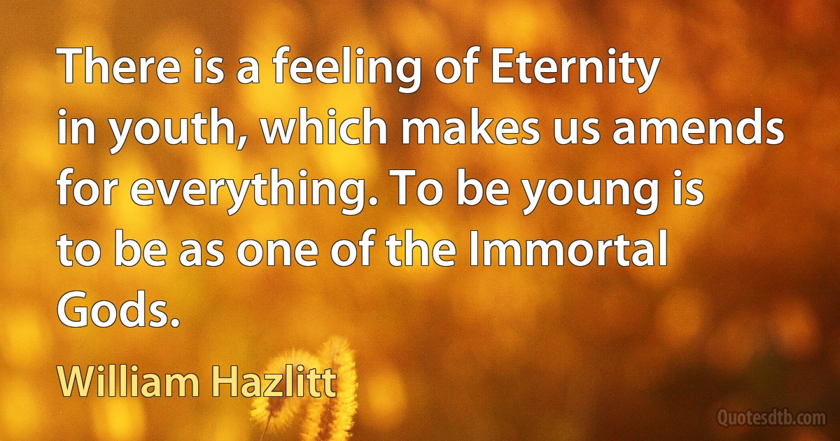 There is a feeling of Eternity in youth, which makes us amends for everything. To be young is to be as one of the Immortal Gods. (William Hazlitt)