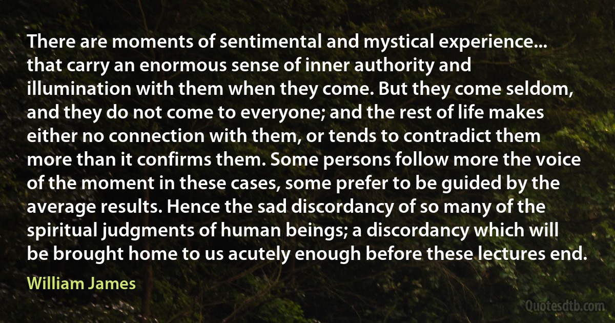 There are moments of sentimental and mystical experience... that carry an enormous sense of inner authority and illumination with them when they come. But they come seldom, and they do not come to everyone; and the rest of life makes either no connection with them, or tends to contradict them more than it confirms them. Some persons follow more the voice of the moment in these cases, some prefer to be guided by the average results. Hence the sad discordancy of so many of the spiritual judgments of human beings; a discordancy which will be brought home to us acutely enough before these lectures end. (William James)