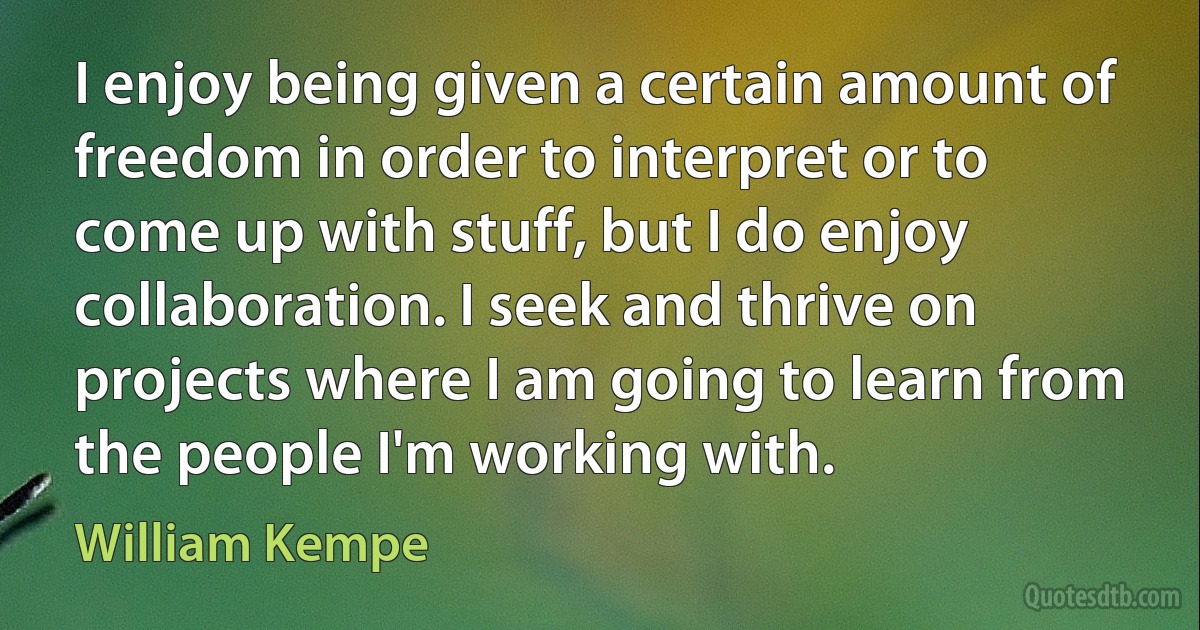 I enjoy being given a certain amount of freedom in order to interpret or to come up with stuff, but I do enjoy collaboration. I seek and thrive on projects where I am going to learn from the people I'm working with. (William Kempe)