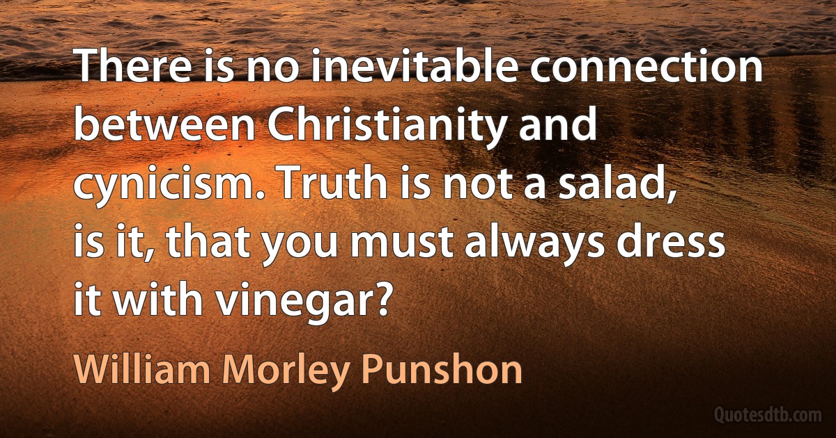 There is no inevitable connection between Christianity and cynicism. Truth is not a salad, is it, that you must always dress it with vinegar? (William Morley Punshon)