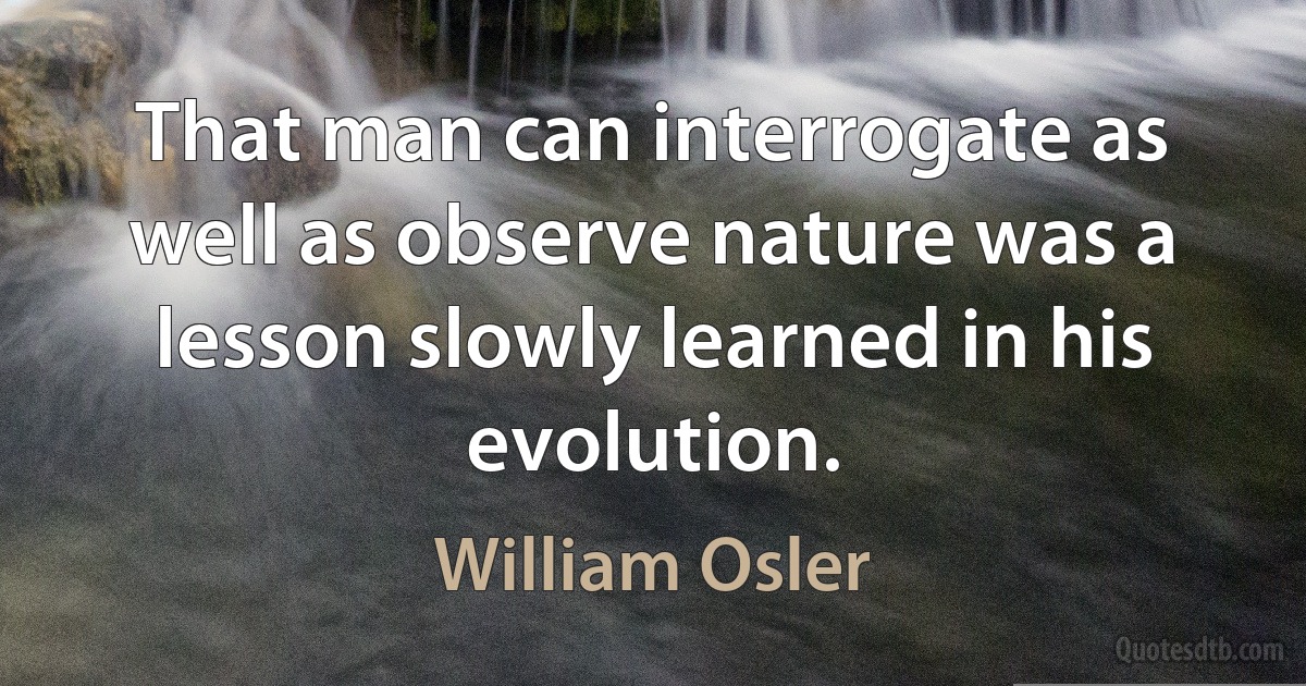 That man can interrogate as well as observe nature was a lesson slowly learned in his evolution. (William Osler)