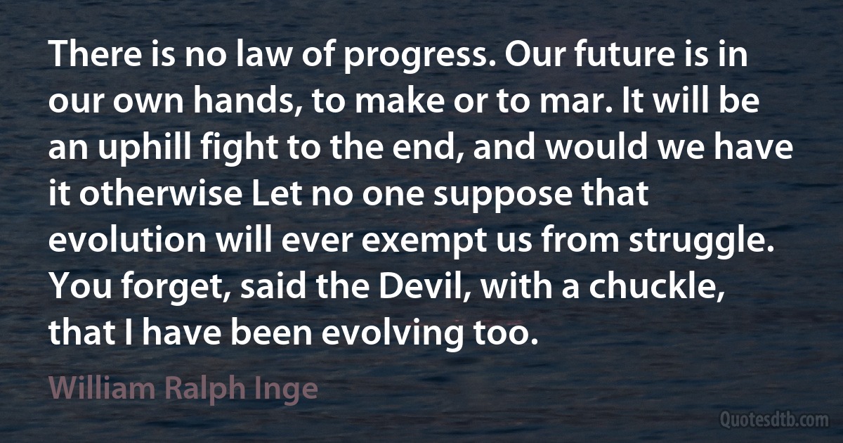 There is no law of progress. Our future is in our own hands, to make or to mar. It will be an uphill fight to the end, and would we have it otherwise Let no one suppose that evolution will ever exempt us from struggle. You forget, said the Devil, with a chuckle, that I have been evolving too. (William Ralph Inge)