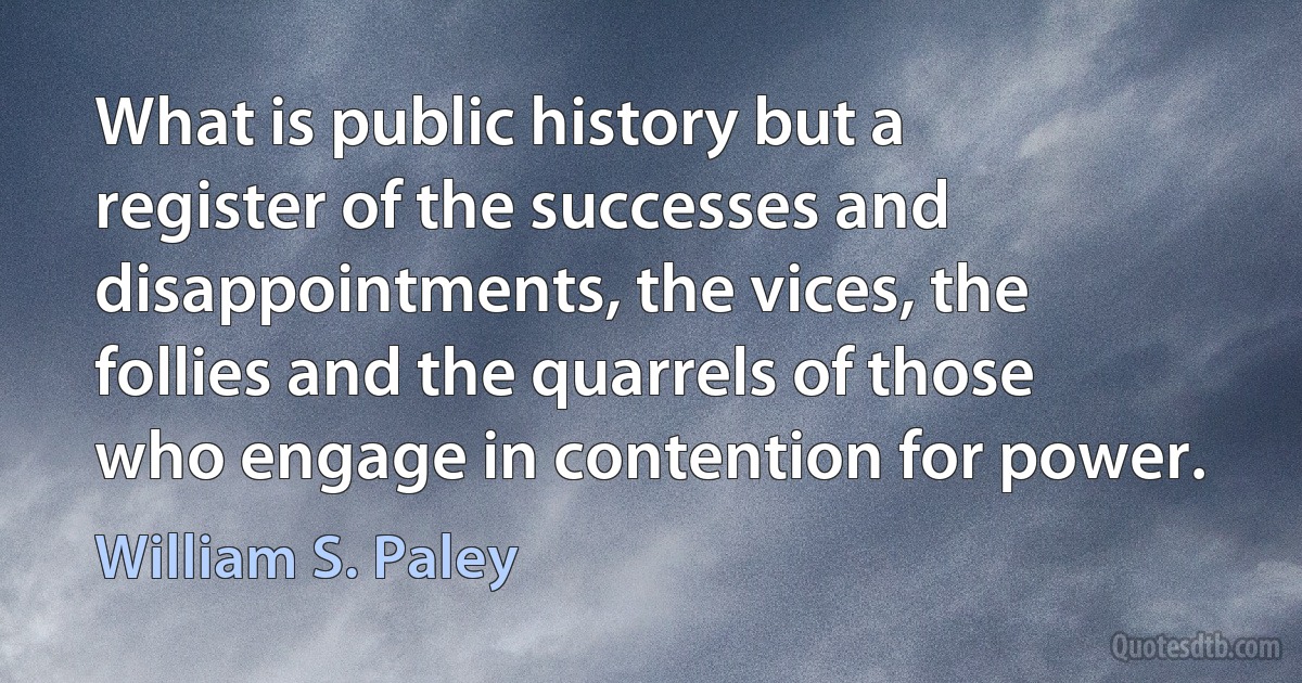 What is public history but a register of the successes and disappointments, the vices, the follies and the quarrels of those who engage in contention for power. (William S. Paley)