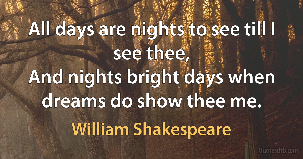 All days are nights to see till I see thee,
And nights bright days when dreams do show thee me. (William Shakespeare)