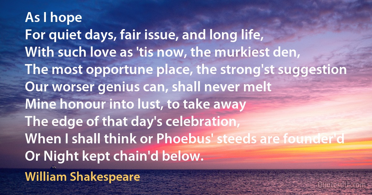 As I hope
For quiet days, fair issue, and long life,
With such love as 'tis now, the murkiest den,
The most opportune place, the strong'st suggestion
Our worser genius can, shall never melt
Mine honour into lust, to take away
The edge of that day's celebration,
When I shall think or Phoebus' steeds are founder'd
Or Night kept chain'd below. (William Shakespeare)