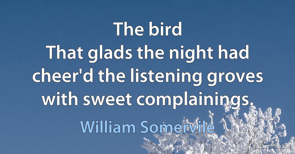 The bird
That glads the night had cheer'd the listening groves with sweet complainings. (William Somervile)