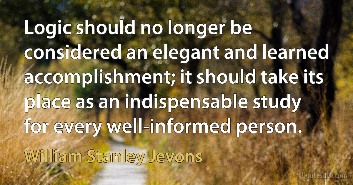 Logic should no longer be considered an elegant and learned accomplishment; it should take its place as an indispensable study for every well-informed person. (William Stanley Jevons)