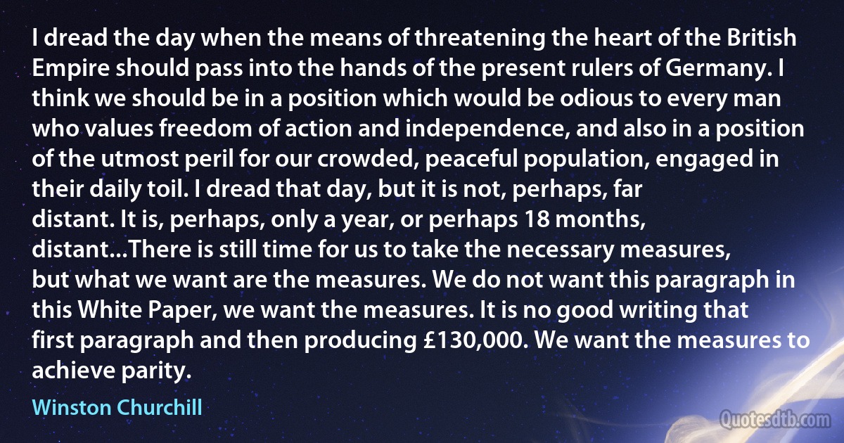 I dread the day when the means of threatening the heart of the British Empire should pass into the hands of the present rulers of Germany. I think we should be in a position which would be odious to every man who values freedom of action and independence, and also in a position of the utmost peril for our crowded, peaceful population, engaged in their daily toil. I dread that day, but it is not, perhaps, far distant. It is, perhaps, only a year, or perhaps 18 months, distant...There is still time for us to take the necessary measures, but what we want are the measures. We do not want this paragraph in this White Paper, we want the measures. It is no good writing that first paragraph and then producing £130,000. We want the measures to achieve parity. (Winston Churchill)