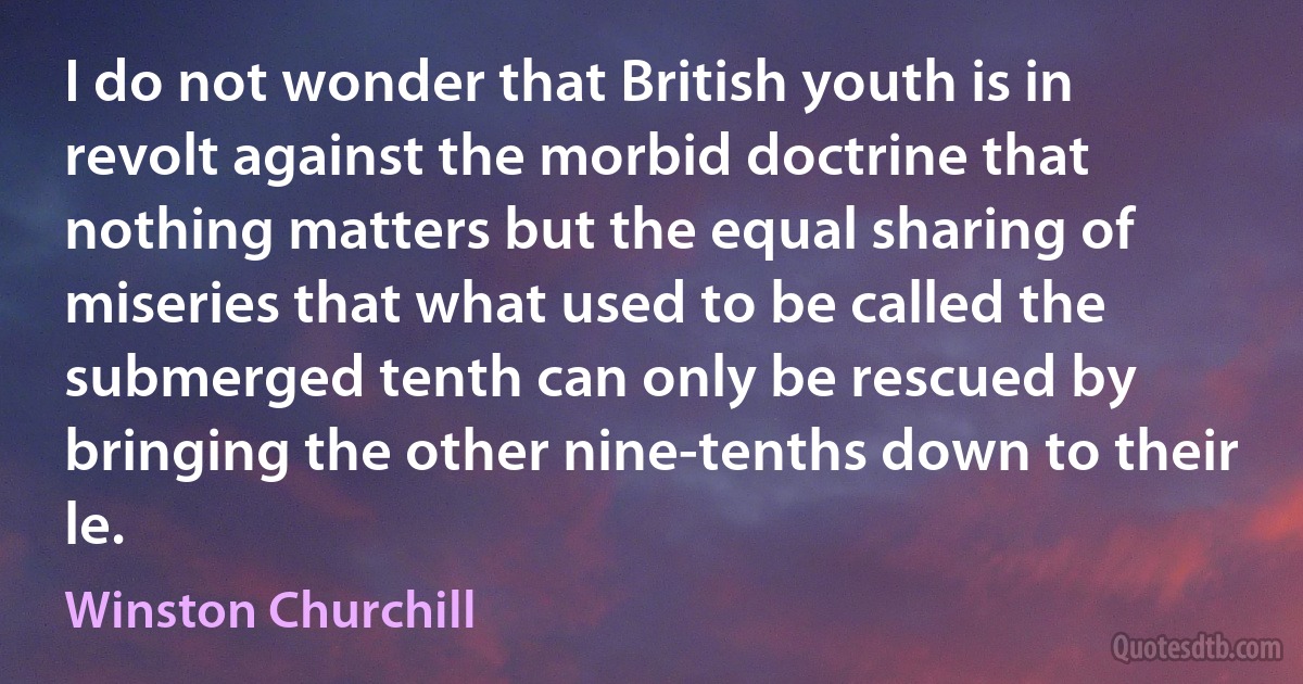 I do not wonder that British youth is in revolt against the morbid doctrine that nothing matters but the equal sharing of miseries that what used to be called the submerged tenth can only be rescued by bringing the other nine-tenths down to their le. (Winston Churchill)