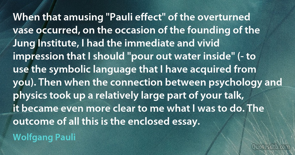 When that amusing "Pauli effect" of the overturned vase occurred, on the occasion of the founding of the Jung Institute, I had the immediate and vivid impression that I should "pour out water inside" (- to use the symbolic language that I have acquired from you). Then when the connection between psychology and physics took up a relatively large part of your talk, it became even more clear to me what I was to do. The outcome of all this is the enclosed essay. (Wolfgang Pauli)