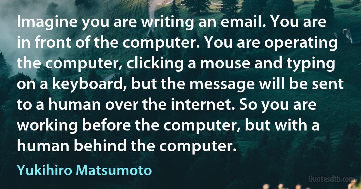 Imagine you are writing an email. You are in front of the computer. You are operating the computer, clicking a mouse and typing on a keyboard, but the message will be sent to a human over the internet. So you are working before the computer, but with a human behind the computer. (Yukihiro Matsumoto)