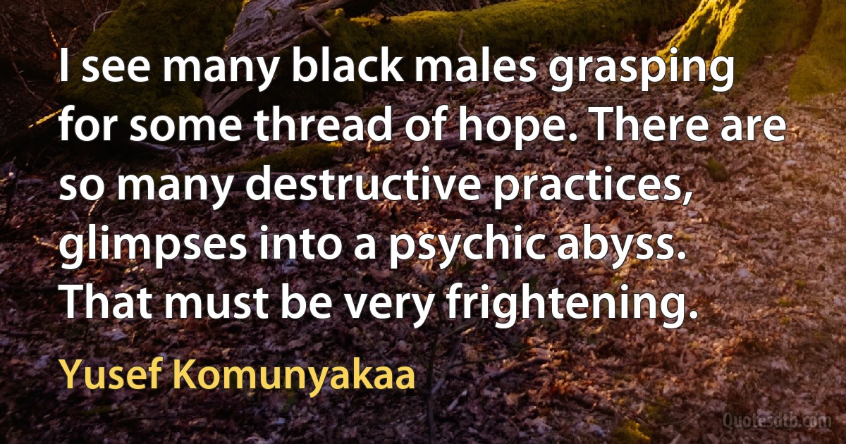 I see many black males grasping for some thread of hope. There are so many destructive practices, glimpses into a psychic abyss. That must be very frightening. (Yusef Komunyakaa)