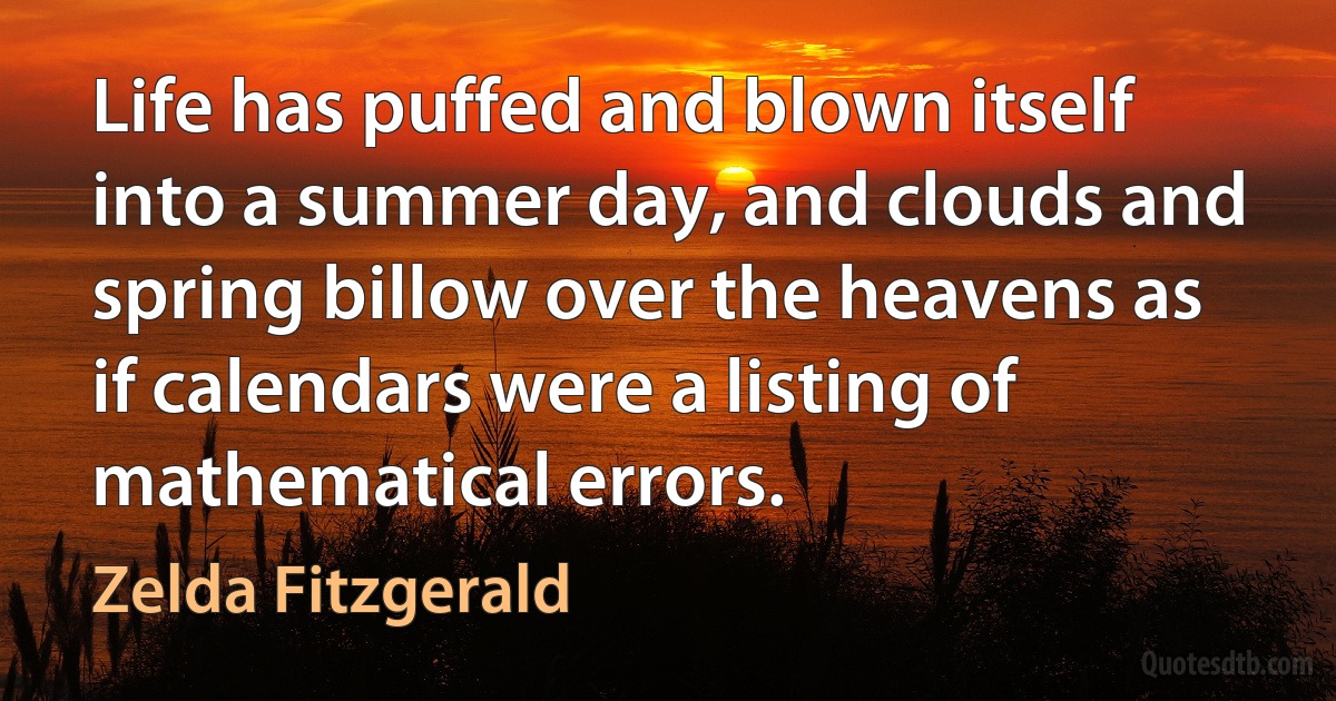 Life has puffed and blown itself into a summer day, and clouds and spring billow over the heavens as if calendars were a listing of mathematical errors. (Zelda Fitzgerald)