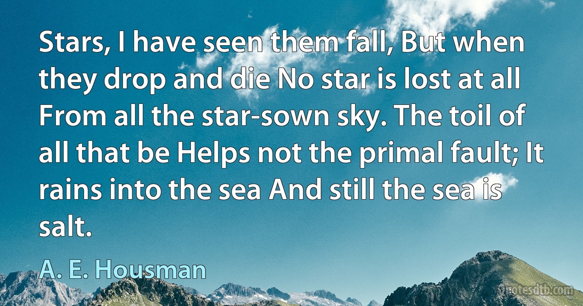 Stars, I have seen them fall, But when they drop and die No star is lost at all From all the star-sown sky. The toil of all that be Helps not the primal fault; It rains into the sea And still the sea is salt. (A. E. Housman)