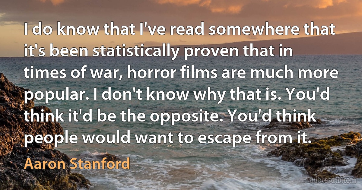 I do know that I've read somewhere that it's been statistically proven that in times of war, horror films are much more popular. I don't know why that is. You'd think it'd be the opposite. You'd think people would want to escape from it. (Aaron Stanford)