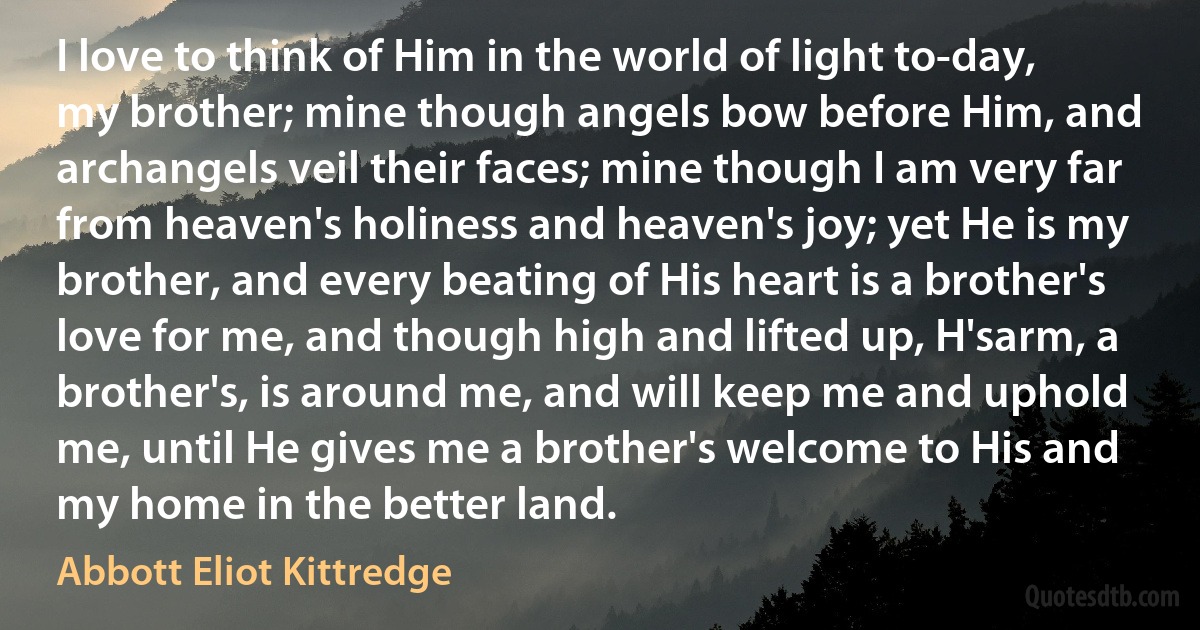 I love to think of Him in the world of light to-day, my brother; mine though angels bow before Him, and archangels veil their faces; mine though I am very far from heaven's holiness and heaven's joy; yet He is my brother, and every beating of His heart is a brother's love for me, and though high and lifted up, H'sarm, a brother's, is around me, and will keep me and uphold me, until He gives me a brother's welcome to His and my home in the better land. (Abbott Eliot Kittredge)