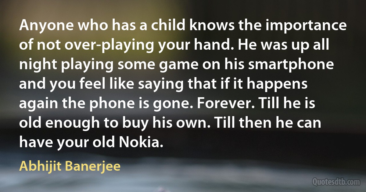 Anyone who has a child knows the importance of not over-playing your hand. He was up all night playing some game on his smartphone and you feel like saying that if it happens again the phone is gone. Forever. Till he is old enough to buy his own. Till then he can have your old Nokia. (Abhijit Banerjee)