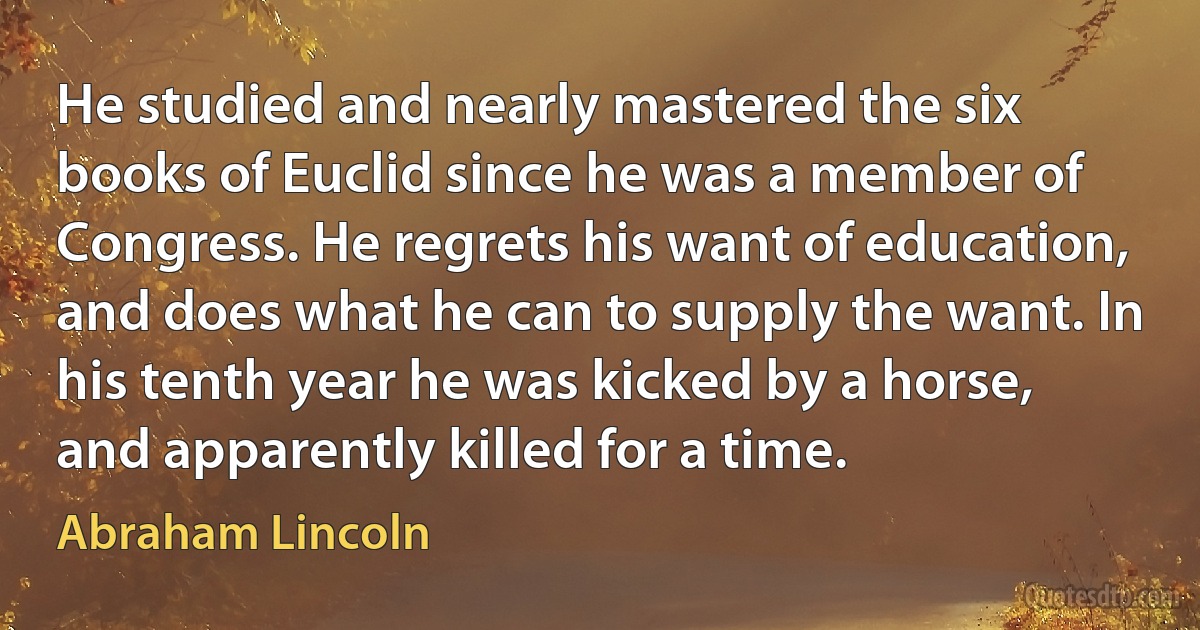 He studied and nearly mastered the six books of Euclid since he was a member of Congress. He regrets his want of education, and does what he can to supply the want. In his tenth year he was kicked by a horse, and apparently killed for a time. (Abraham Lincoln)