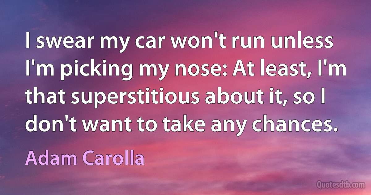 I swear my car won't run unless I'm picking my nose: At least, I'm that superstitious about it, so I don't want to take any chances. (Adam Carolla)