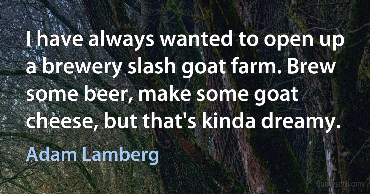 I have always wanted to open up a brewery slash goat farm. Brew some beer, make some goat cheese, but that's kinda dreamy. (Adam Lamberg)