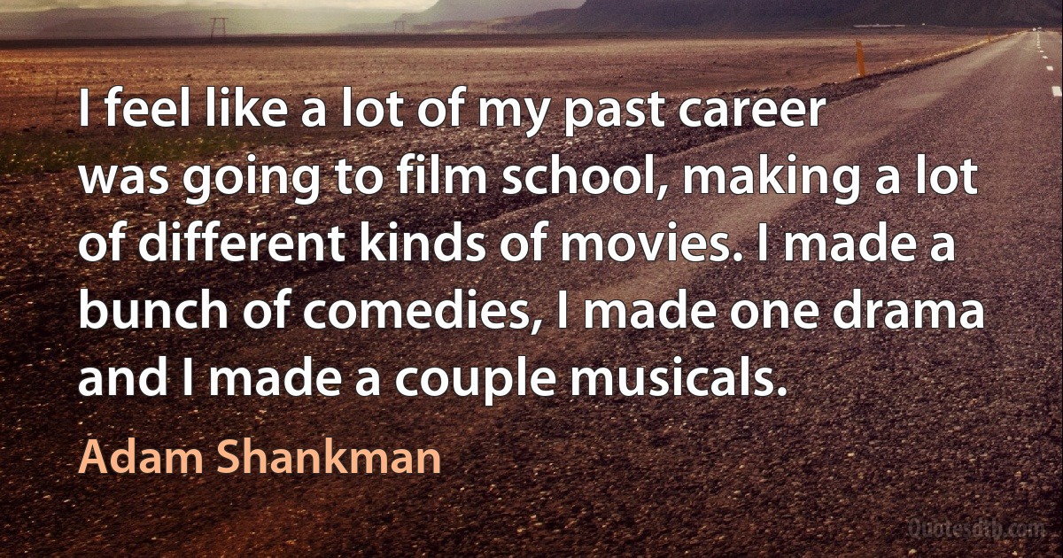 I feel like a lot of my past career was going to film school, making a lot of different kinds of movies. I made a bunch of comedies, I made one drama and I made a couple musicals. (Adam Shankman)