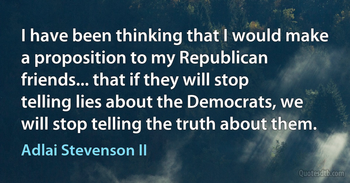 I have been thinking that I would make a proposition to my Republican friends... that if they will stop telling lies about the Democrats, we will stop telling the truth about them. (Adlai Stevenson II)