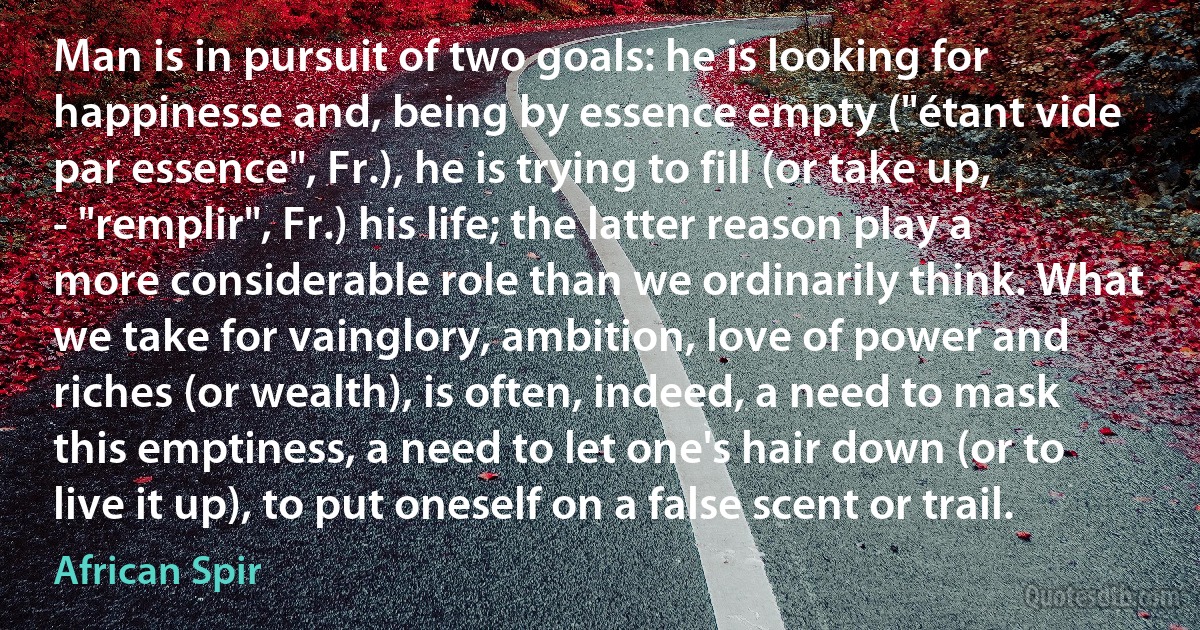 Man is in pursuit of two goals: he is looking for happinesse and, being by essence empty ("étant vide par essence", Fr.), he is trying to fill (or take up, - "remplir", Fr.) his life; the latter reason play a more considerable role than we ordinarily think. What we take for vainglory, ambition, love of power and riches (or wealth), is often, indeed, a need to mask this emptiness, a need to let one's hair down (or to live it up), to put oneself on a false scent or trail. (African Spir)