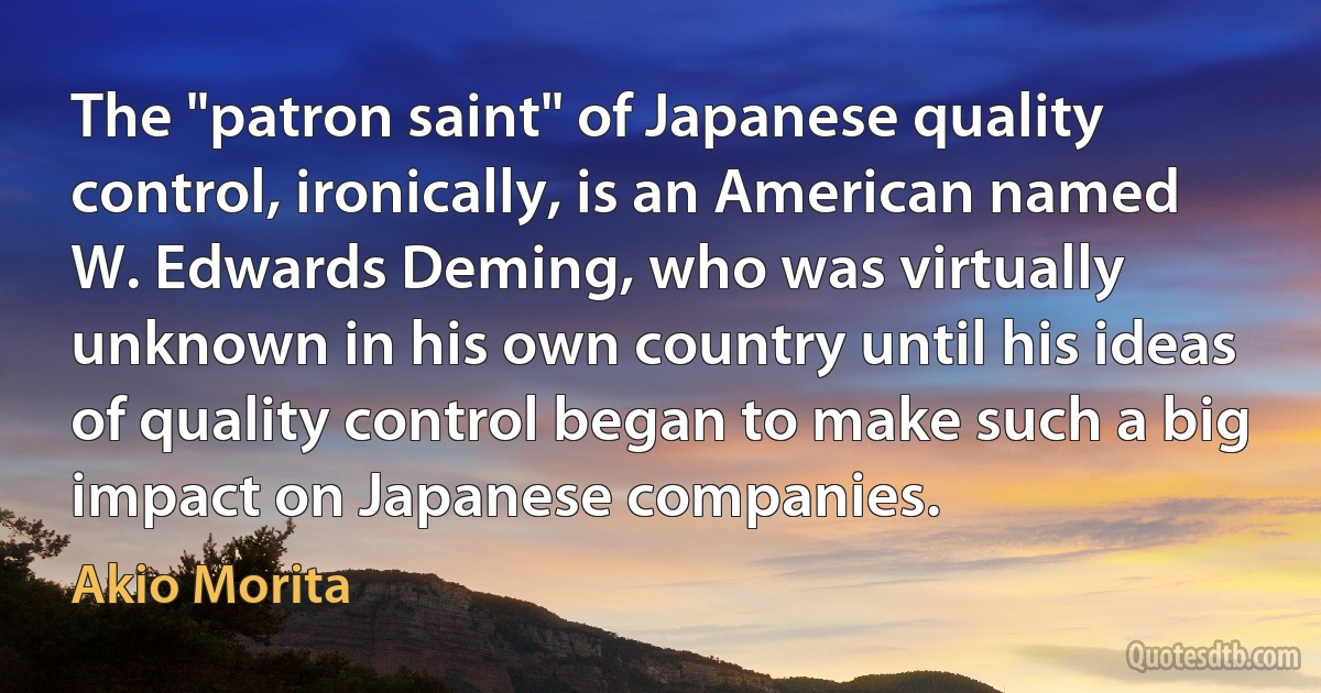 The "patron saint" of Japanese quality control, ironically, is an American named W. Edwards Deming, who was virtually unknown in his own country until his ideas of quality control began to make such a big impact on Japanese companies. (Akio Morita)