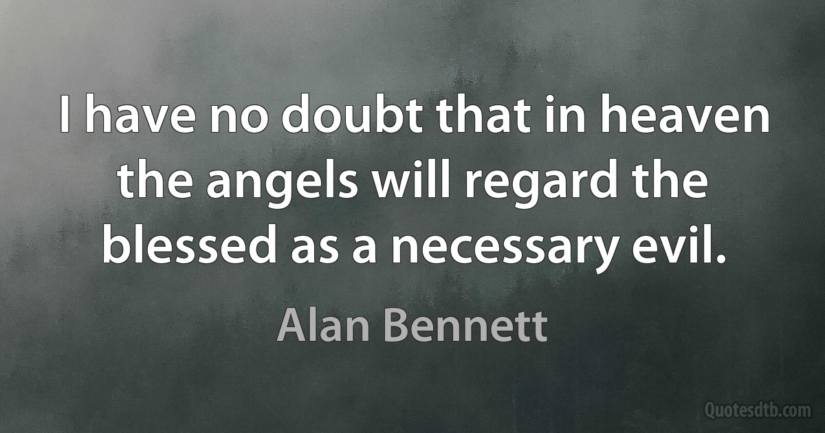 I have no doubt that in heaven the angels will regard the blessed as a necessary evil. (Alan Bennett)