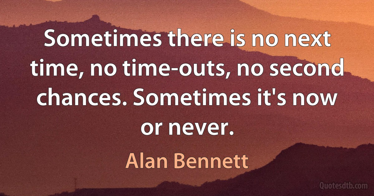 Sometimes there is no next time, no time-outs, no second chances. Sometimes it's now or never. (Alan Bennett)