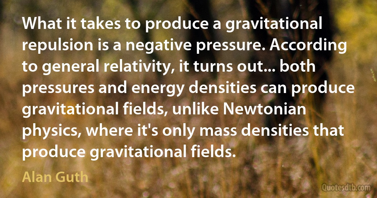 What it takes to produce a gravitational repulsion is a negative pressure. According to general relativity, it turns out... both pressures and energy densities can produce gravitational fields, unlike Newtonian physics, where it's only mass densities that produce gravitational fields. (Alan Guth)