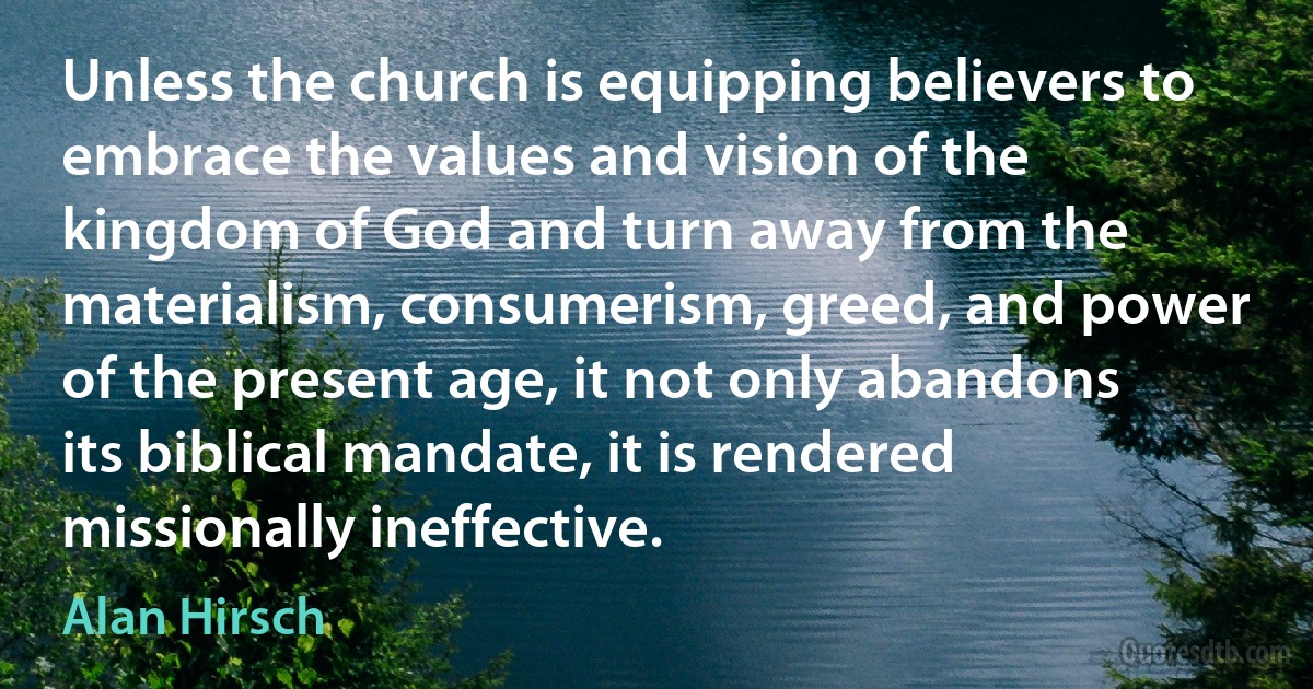 Unless the church is equipping believers to embrace the values and vision of the kingdom of God and turn away from the materialism, consumerism, greed, and power of the present age, it not only abandons its biblical mandate, it is rendered missionally ineffective. (Alan Hirsch)