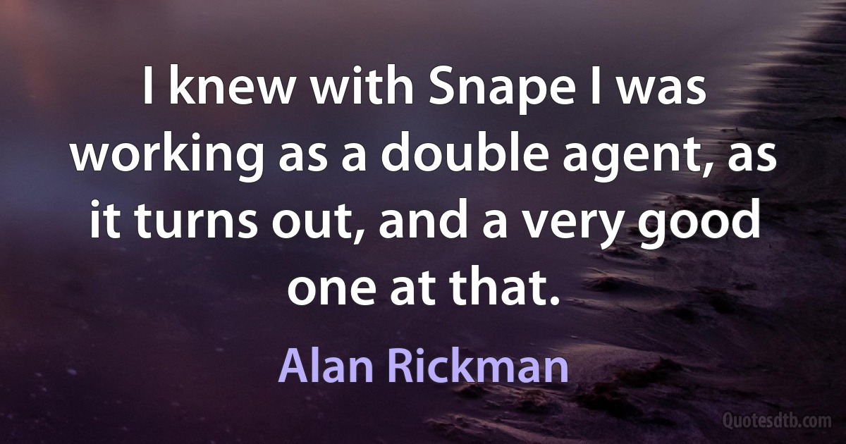 I knew with Snape I was working as a double agent, as it turns out, and a very good one at that. (Alan Rickman)