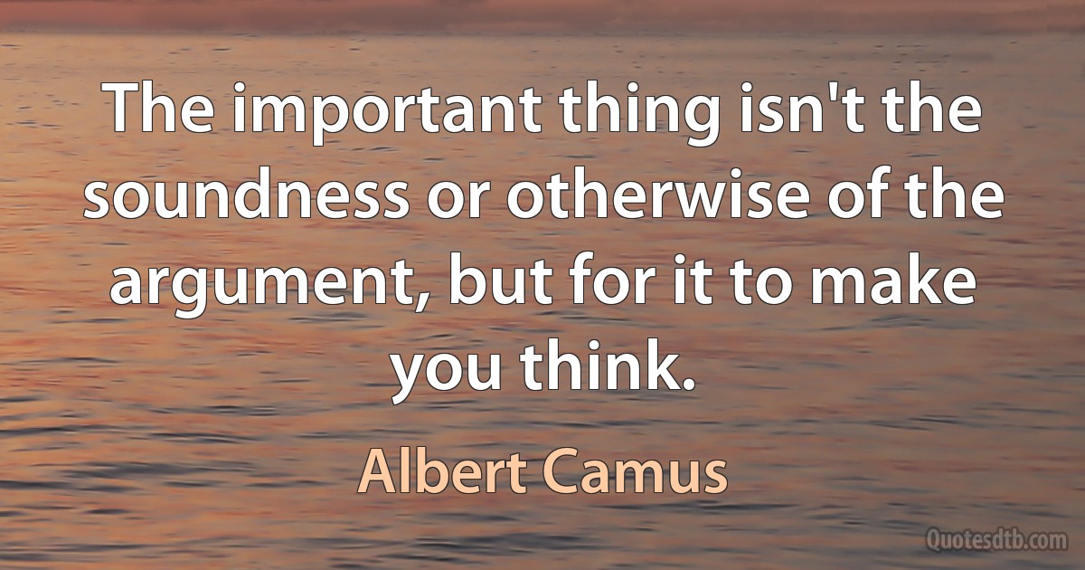 The important thing isn't the soundness or otherwise of the argument, but for it to make you think. (Albert Camus)