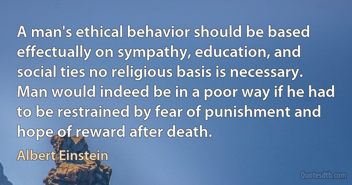 A man's ethical behavior should be based effectually on sympathy, education, and social ties no religious basis is necessary. Man would indeed be in a poor way if he had to be restrained by fear of punishment and hope of reward after death. (Albert Einstein)