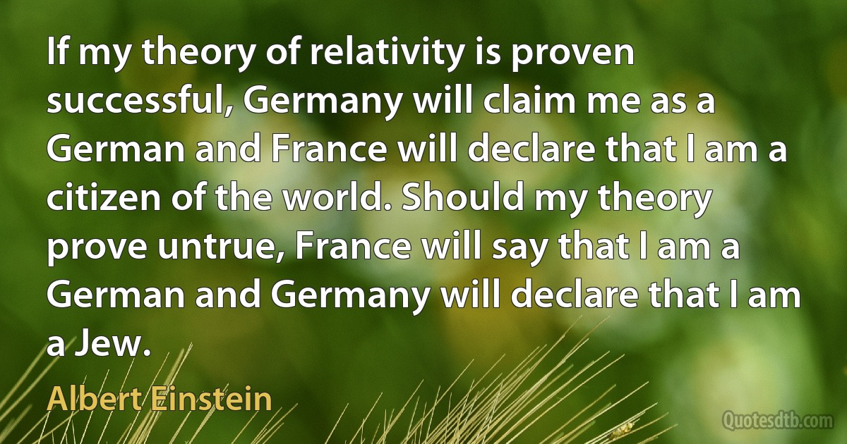 If my theory of relativity is proven successful, Germany will claim me as a German and France will declare that I am a citizen of the world. Should my theory prove untrue, France will say that I am a German and Germany will declare that I am a Jew. (Albert Einstein)